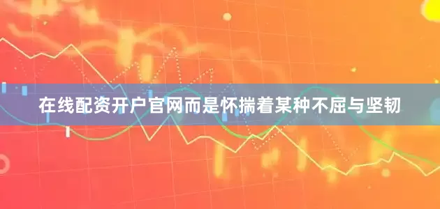在线配资开户官网而是怀揣着某种不屈与坚韧