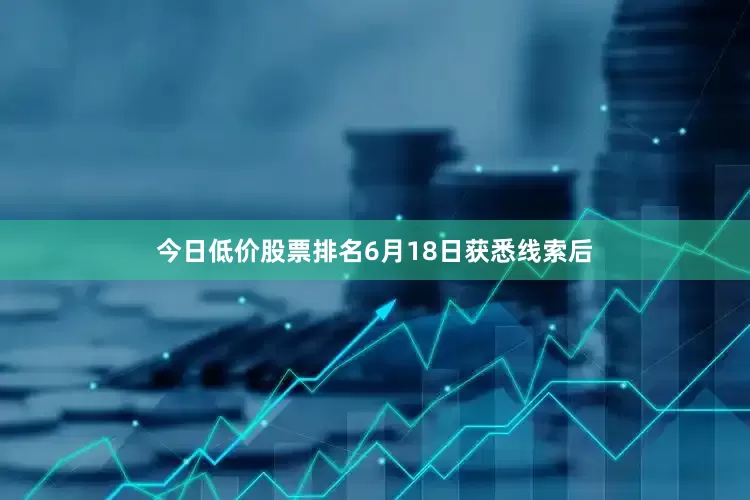 今日低价股票排名6月18日获悉线索后