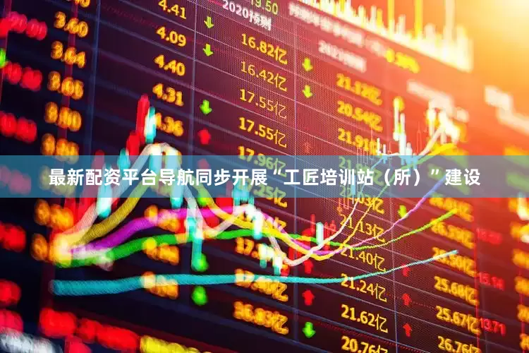 最新配资平台导航同步开展“工匠培训站（所）”建设