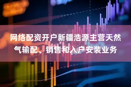 网络配资开户　　新疆浩源主营天然气输配、销售和入户安装业务