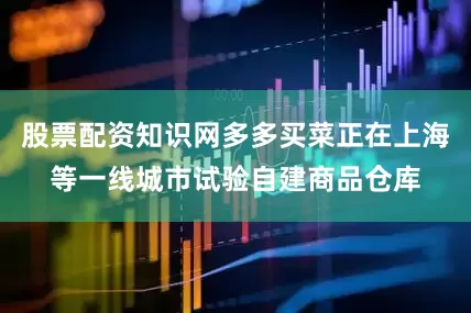 股票配资知识网多多买菜正在上海等一线城市试验自建商品仓库