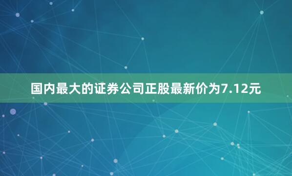 国内最大的证券公司正股最新价为7.12元