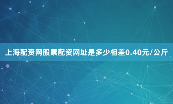 上海配资网股票配资网址是多少相差0.40元/公斤