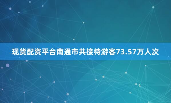 现货配资平台南通市共接待游客73.57万人次