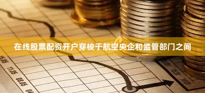 在线股票配资开户穿梭于航空央企和监管部门之间