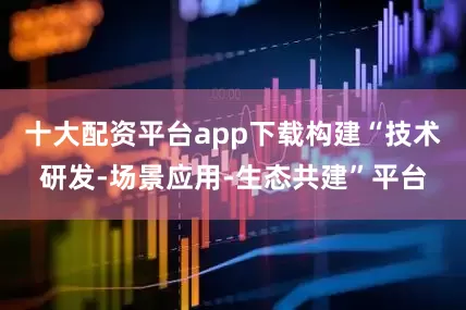 十大配资平台app下载构建“技术研发-场景应用-生态共建”平台
