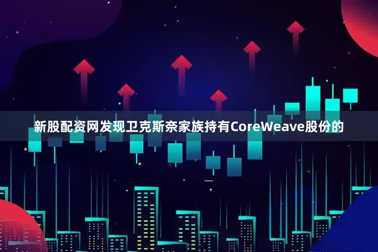 新股配资网发现卫克斯奈家族持有CoreWeave股份的