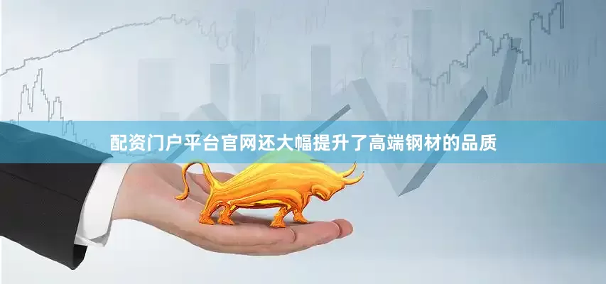 配资门户平台官网还大幅提升了高端钢材的品质