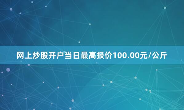 网上炒股开户当日最高报价100.00元/公斤