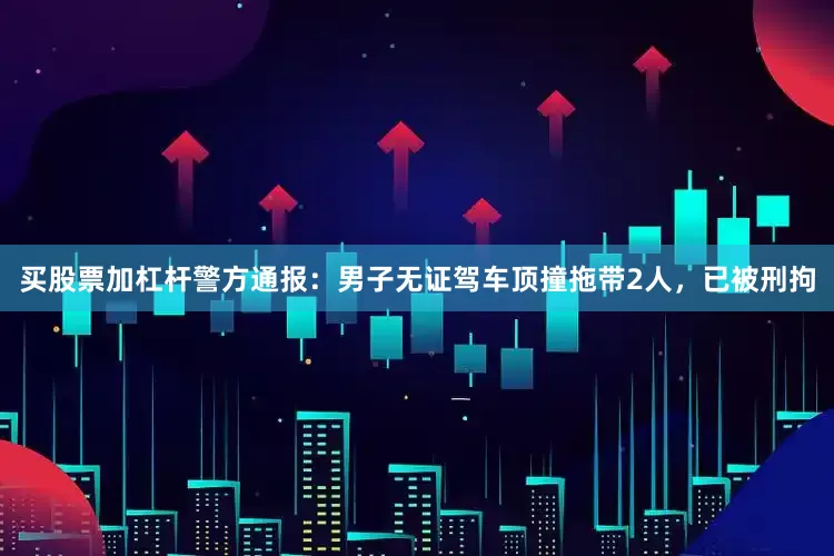买股票加杠杆警方通报：男子无证驾车顶撞拖带2人，已被刑拘