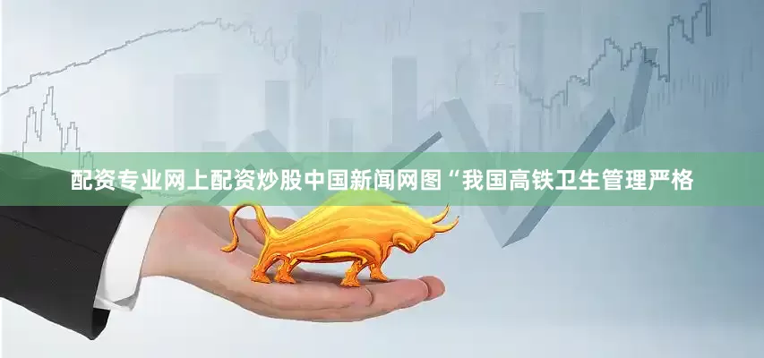 配资专业网上配资炒股中国新闻网图“我国高铁卫生管理严格