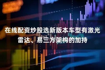 在线配资炒股选新版本车型有激光雷达、易三方架构的加持