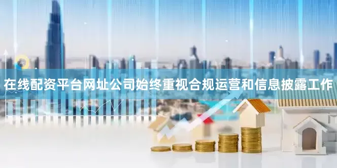 在线配资平台网址公司始终重视合规运营和信息披露工作